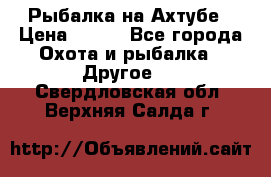 Рыбалка на Ахтубе › Цена ­ 500 - Все города Охота и рыбалка » Другое   . Свердловская обл.,Верхняя Салда г.